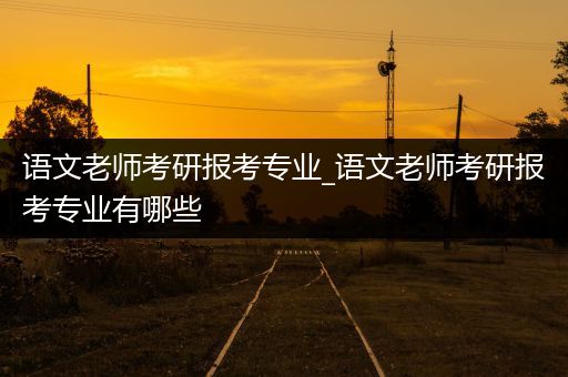 语文老师考研报考专业_语文老师考研报考专业有哪些