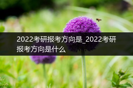 2022考研报考方向是_2022考研报考方向是什么