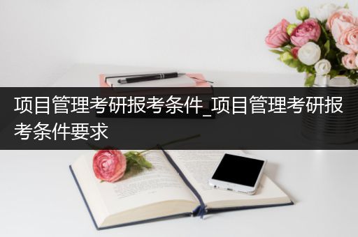 项目管理考研报考条件_项目管理考研报考条件要求