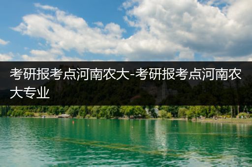 考研报考点河南农大-考研报考点河南农大专业