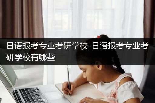 日语报考专业考研学校-日语报考专业考研学校有哪些