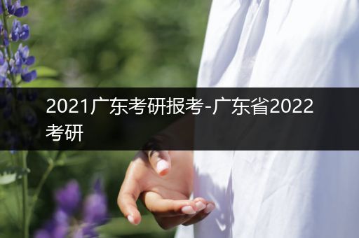 2021广东考研报考-广东省2022考研