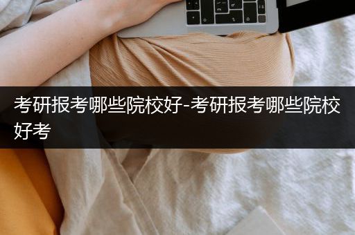 考研报考哪些院校好-考研报考哪些院校好考