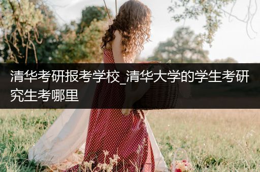 清华考研报考学校_清华大学的学生考研究生考哪里