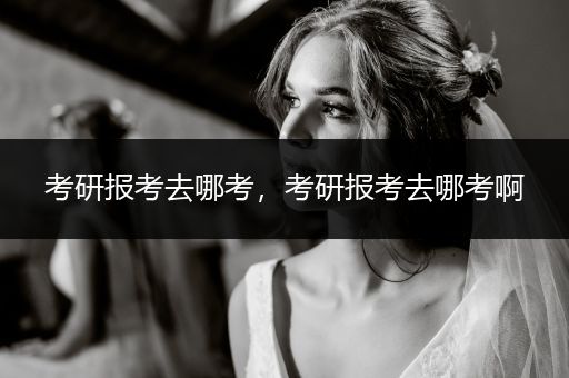 考研报考去哪考，考研报考去哪考啊