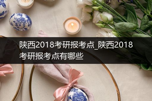 陕西2018考研报考点_陕西2018考研报考点有哪些