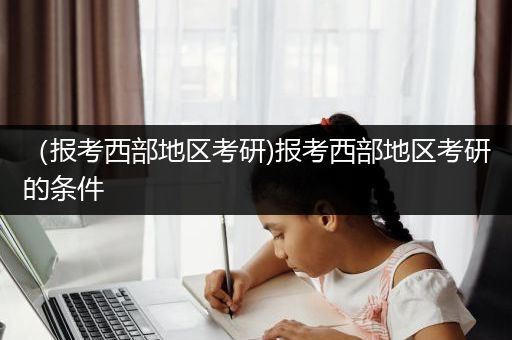 （报考西部地区考研)报考西部地区考研的条件