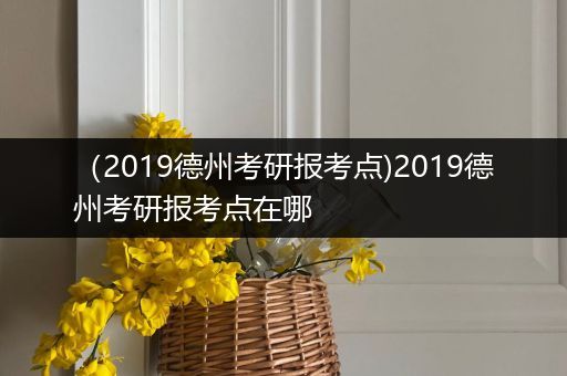 （2019德州考研报考点)2019德州考研报考点在哪