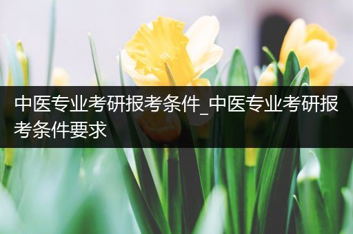 中医专业考研报考条件_中医专业考研报考条件要求