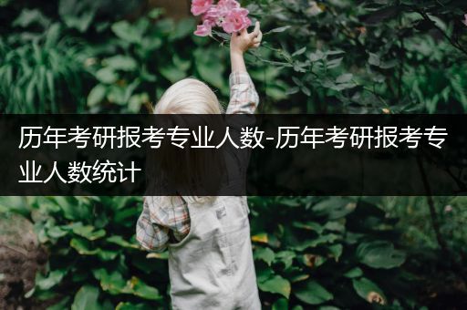 历年考研报考专业人数-历年考研报考专业人数统计