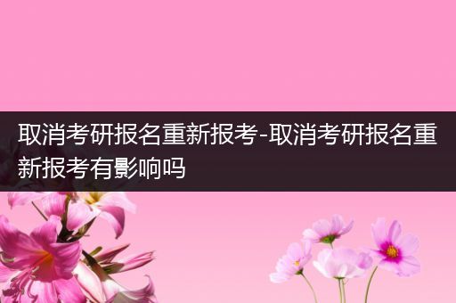 取消考研报名重新报考-取消考研报名重新报考有影响吗