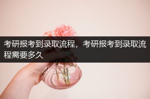 考研报考到录取流程，考研报考到录取流程需要多久