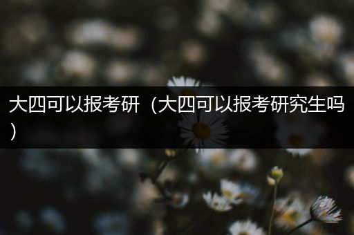 大四可以报考研（大四可以报考研究生吗）