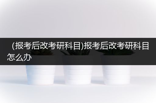 （报考后改考研科目)报考后改考研科目怎么办