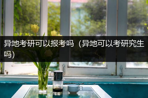 异地考研可以报考吗（异地可以考研究生吗）