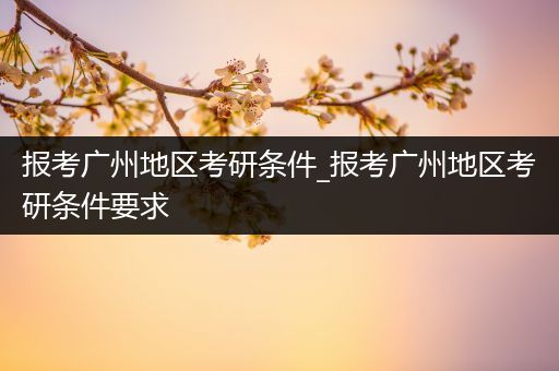 报考广州地区考研条件_报考广州地区考研条件要求