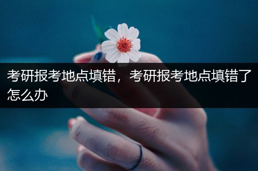 考研报考地点填错，考研报考地点填错了怎么办