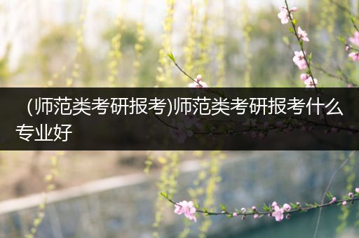 （师范类考研报考)师范类考研报考什么专业好