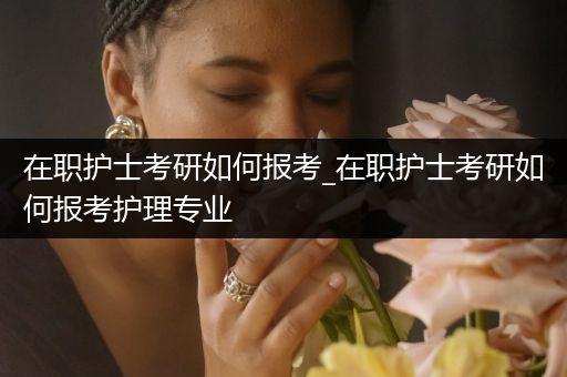 在职护士考研如何报考_在职护士考研如何报考护理专业