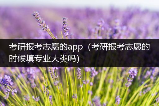 考研报考志愿的app（考研报考志愿的时候填专业大类吗）