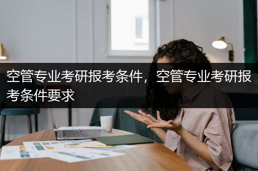 空管专业考研报考条件，空管专业考研报考条件要求