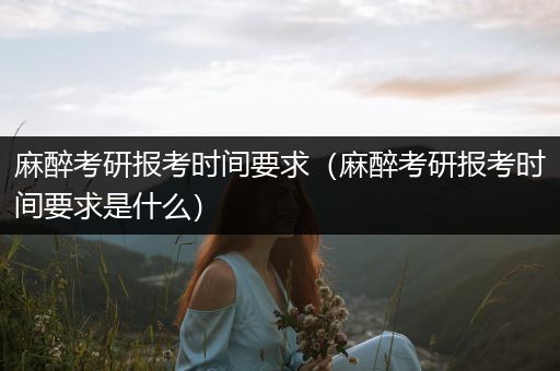 麻醉考研报考时间要求（麻醉考研报考时间要求是什么）