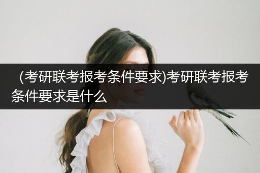 （考研联考报考条件要求)考研联考报考条件要求是什么