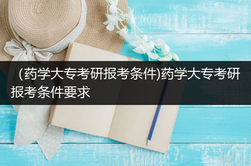 （药学大专考研报考条件)药学大专考研报考条件要求