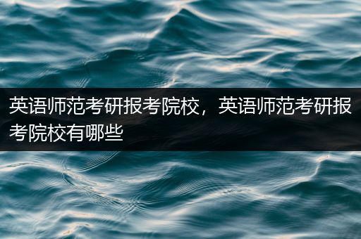 英语师范考研报考院校，英语师范考研报考院校有哪些