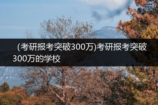 （考研报考突破300万)考研报考突破300万的学校