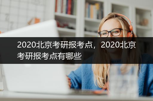 2020北京考研报考点，2020北京考研报考点有哪些