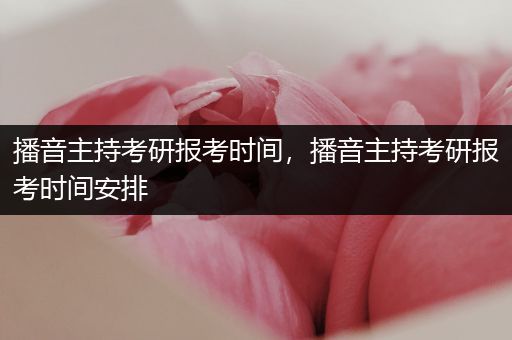 播音主持考研报考时间，播音主持考研报考时间安排