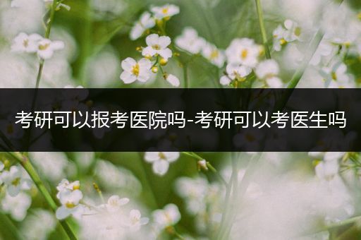 考研可以报考医院吗-考研可以考医生吗