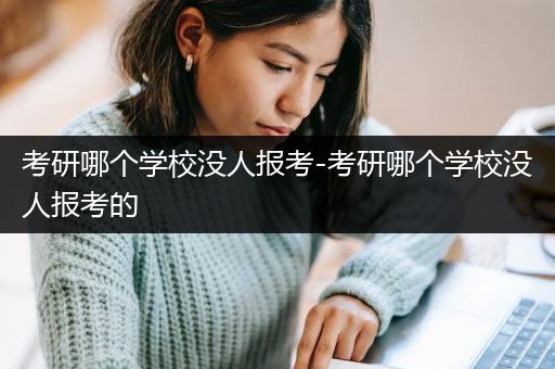 考研哪个学校没人报考-考研哪个学校没人报考的