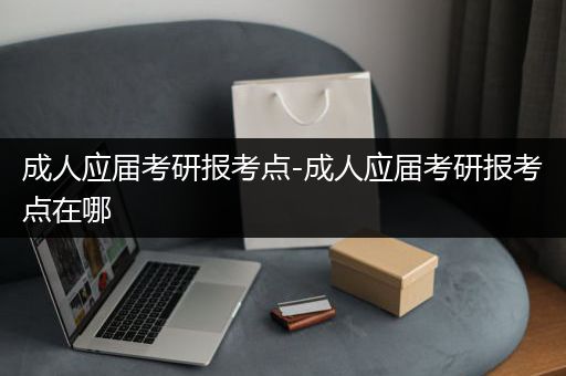 成人应届考研报考点-成人应届考研报考点在哪