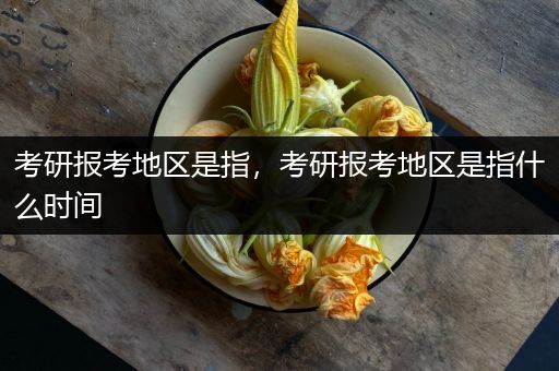 考研报考地区是指，考研报考地区是指什么时间