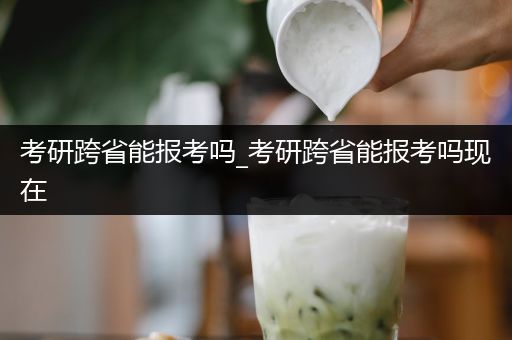 考研跨省能报考吗_考研跨省能报考吗现在