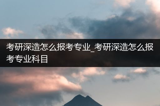 考研深造怎么报考专业_考研深造怎么报考专业科目