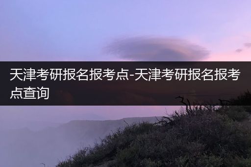 天津考研报名报考点-天津考研报名报考点查询