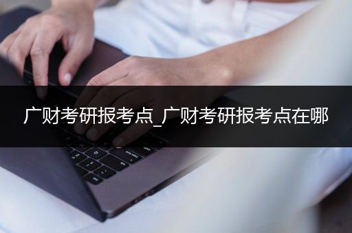 广财考研报考点_广财考研报考点在哪