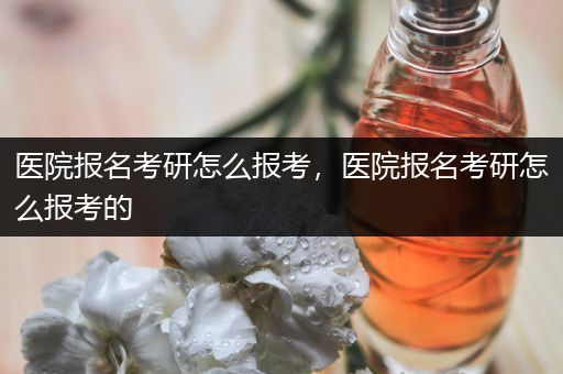 医院报名考研怎么报考，医院报名考研怎么报考的