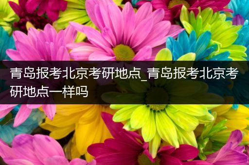 青岛报考北京考研地点_青岛报考北京考研地点一样吗