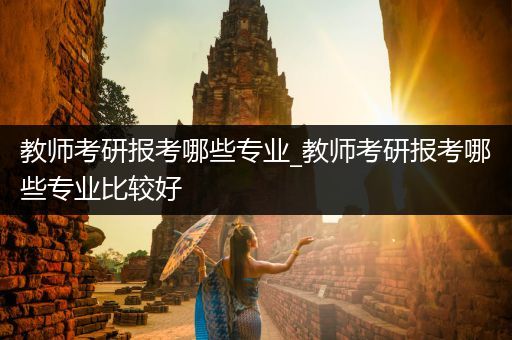 教师考研报考哪些专业_教师考研报考哪些专业比较好