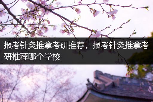 报考针灸推拿考研推荐，报考针灸推拿考研推荐哪个学校