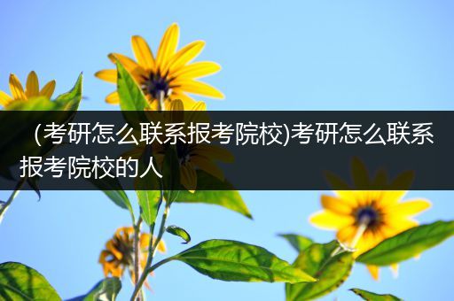 （考研怎么联系报考院校)考研怎么联系报考院校的人