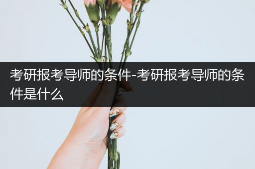 考研报考导师的条件-考研报考导师的条件是什么