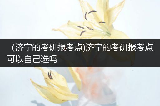 （济宁的考研报考点)济宁的考研报考点可以自己选吗