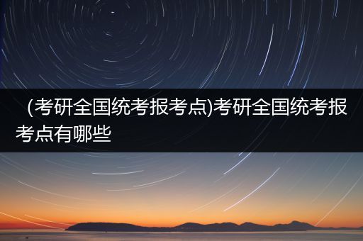 （考研全国统考报考点)考研全国统考报考点有哪些