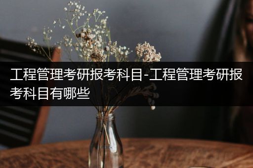 工程管理考研报考科目-工程管理考研报考科目有哪些