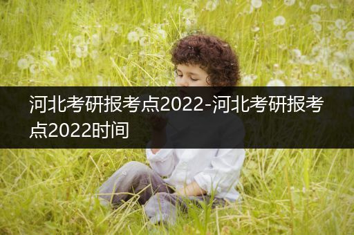 河北考研报考点2022-河北考研报考点2022时间